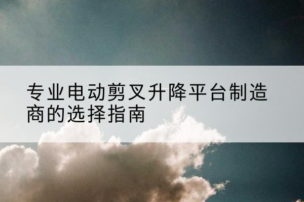 鼎湖电动剪叉升降平台厂家-专业电动剪叉升降平台制造商的选择指南