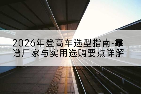 鼎湖登高车厂家推荐-2026年登高车选型指南-靠谱厂家与实用选购要点详解