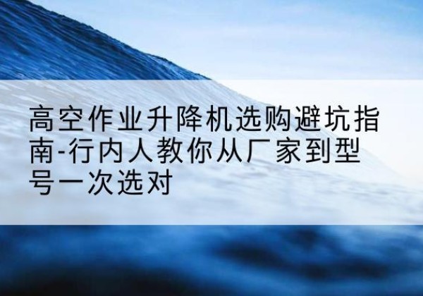 鼎湖升降平台厂家-高空作业升降机选购避坑指南-行内人教你从厂家到型号一次选对