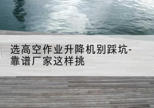 鼎湖剪叉式升降机厂家-选高空作业升降机别踩坑-靠谱厂家这样挑