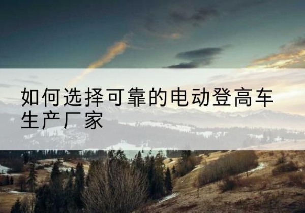 鼎湖电动登高车厂家-如何选择可靠的电动登高车生产厂家
