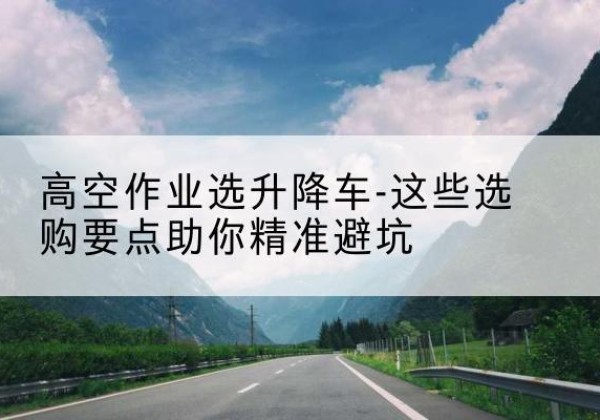鼎湖升降车厂家-高空作业选升降车-这些选购要点助你*避坑