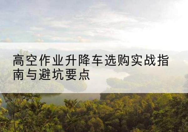 鼎湖升降车怎么选-高空作业升降车选购实战指南与避坑要点