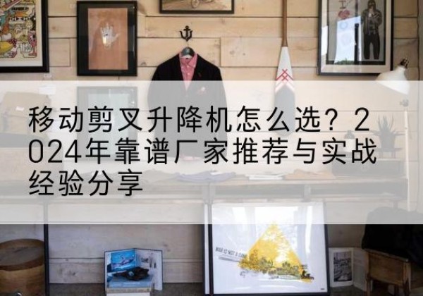 鼎湖升降平台厂家推荐-移动剪叉升降机怎么选？2024年靠谱厂家推荐与实战经验分享