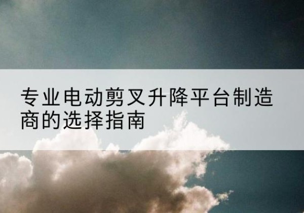 鼎湖电动剪叉升降平台厂家-专业电动剪叉升降平台制造商的选择指南